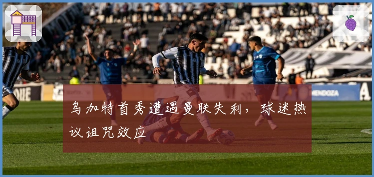 乌加特首秀遭遇曼联失利，球迷热议诅咒效应