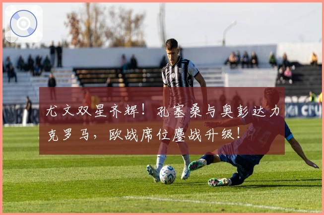 尤文双星齐辉！孔塞桑与奥彭达力克罗马，欧战席位鏖战升级！