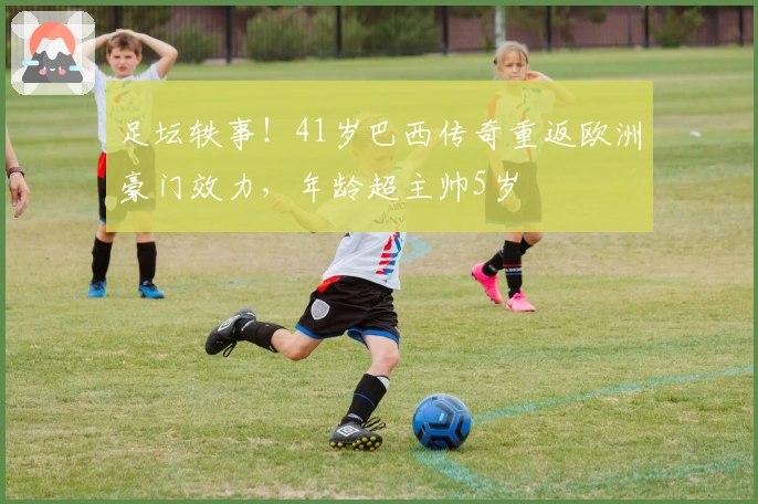 足坛轶事！41岁巴西传奇重返欧洲豪门效力，年龄超主帅5岁