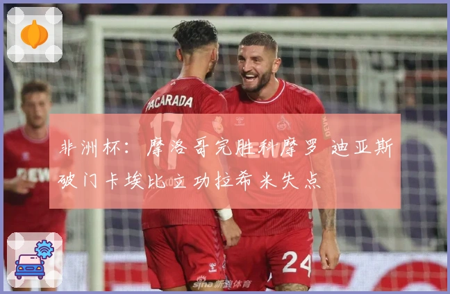 非洲杯：摩洛哥完胜科摩罗 迪亚斯破门卡埃比立功拉希米失点