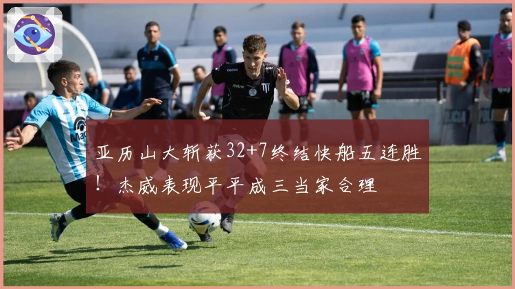 亚历山大斩获32+7终结快船五连胜！杰威表现平平成三当家合理