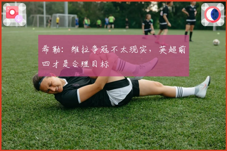 希勒：维拉争冠不太现实，英超前四才是合理目标