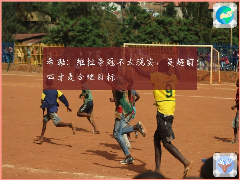 希勒：维拉争冠不太现实，英超前四才是合理目标