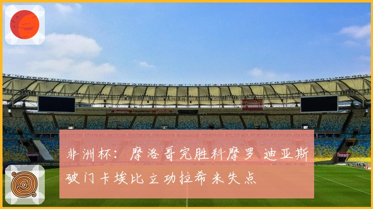 非洲杯：摩洛哥完胜科摩罗 迪亚斯破门卡埃比立功拉希米失点