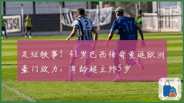 足坛轶事！41岁巴西传奇重返欧洲豪门效力，年龄超主帅5岁